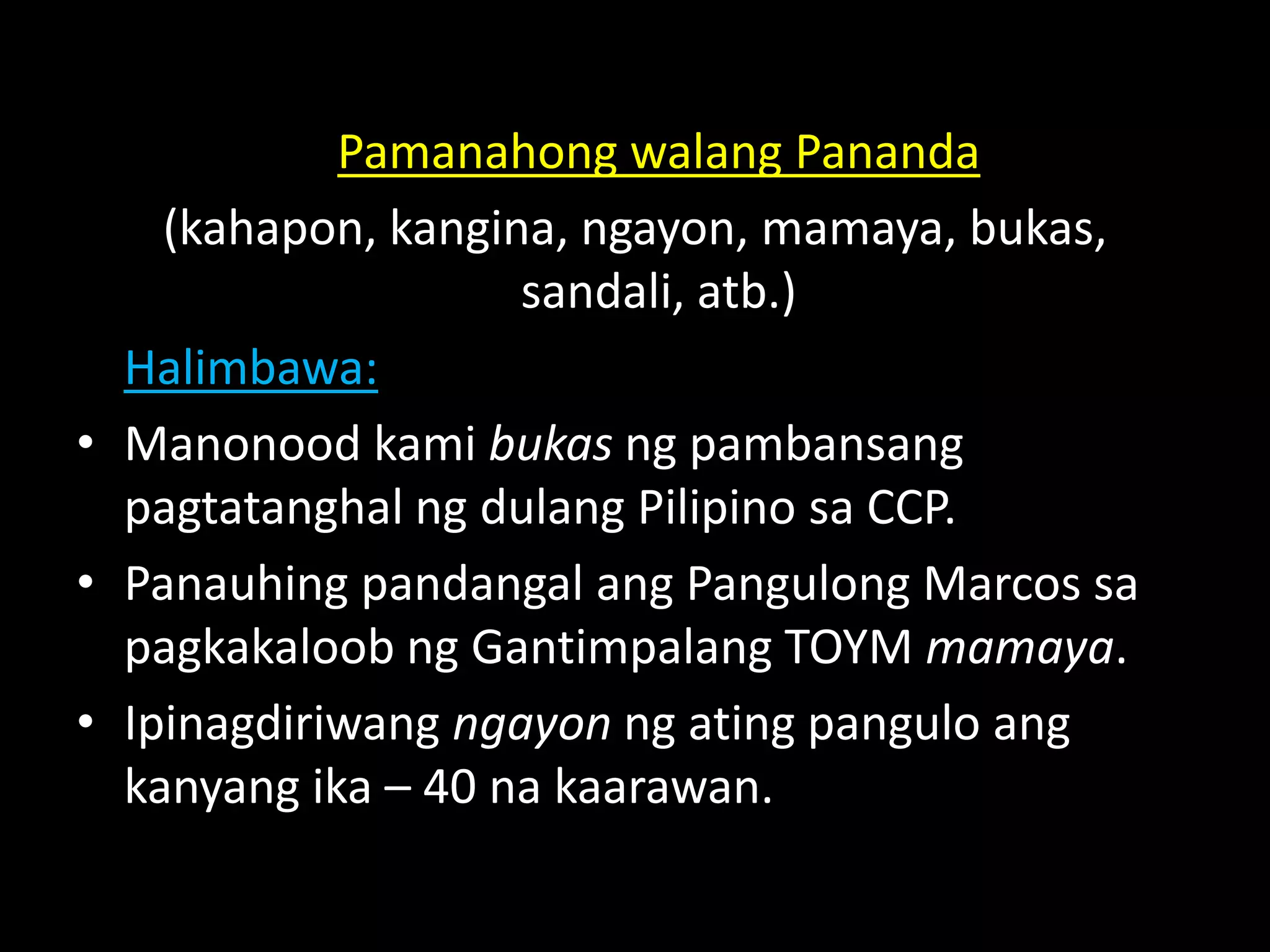 Pamanahong walang Pananda
(kahapon, kangina, ngayon, mamaya, bukas,
sandali, atb.)
Halimbawa:
• Manonood kami bukas ng pambansang
pagtatanghal ng dulang Pilipino sa CCP.
• Panauhing pandangal ang Pangulong Marcos sa
pagkakaloob ng Gantimpalang TOYM mamaya.
• Ipinagdiriwang ngayon ng ating pangulo ang
kanyang ika – 40 na kaarawan.
 