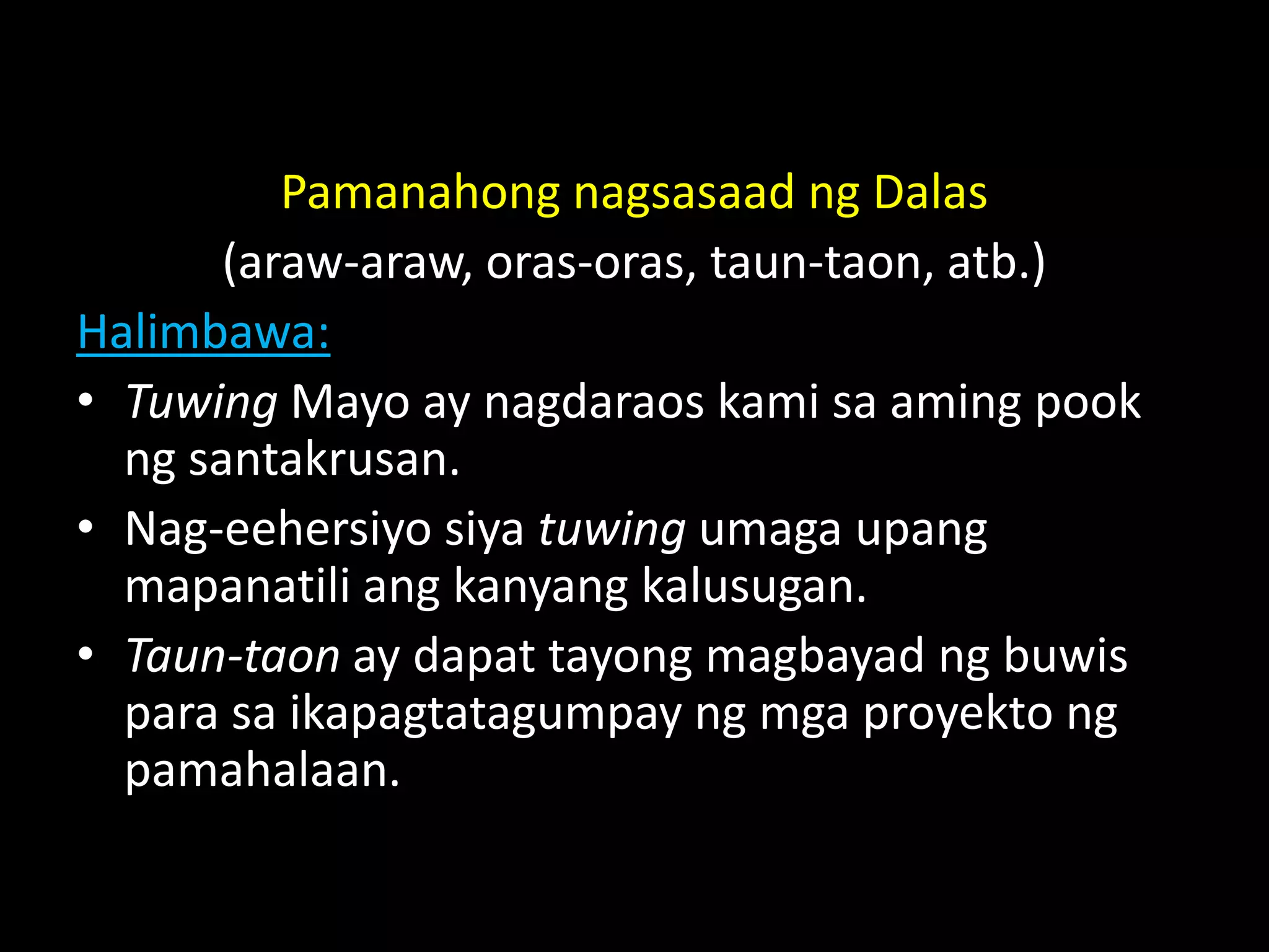 Pamanahong nagsasaad ng Dalas
(araw-araw, oras-oras, taun-taon, atb.)
Halimbawa:
• Tuwing Mayo ay nagdaraos kami sa aming pook
ng santakrusan.
• Nag-eehersiyo siya tuwing umaga upang
mapanatili ang kanyang kalusugan.
• Taun-taon ay dapat tayong magbayad ng buwis
para sa ikapagtatagumpay ng mga proyekto ng
pamahalaan.
 