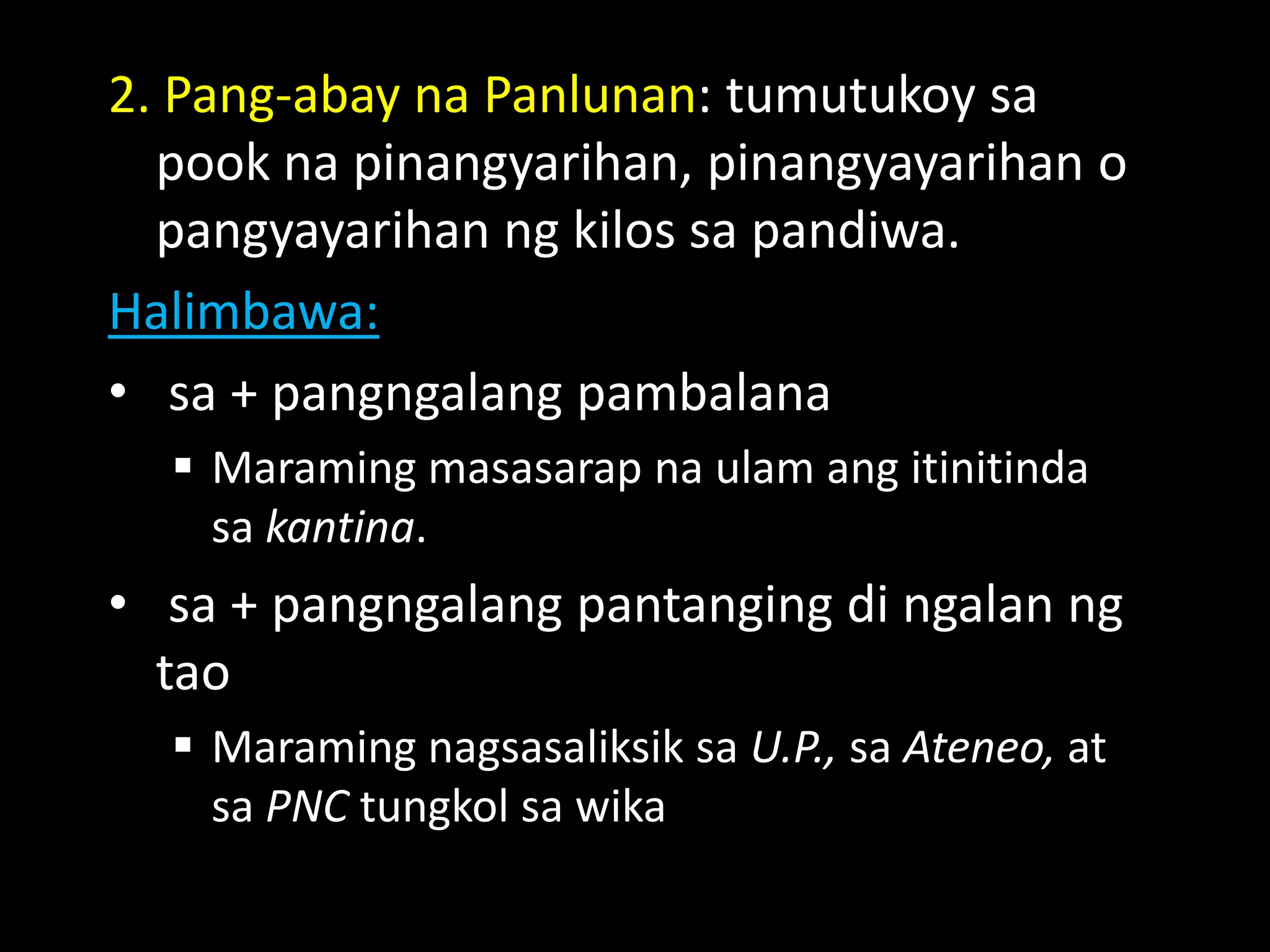 2. Pang-abay na Panlunan: tumutukoy sa
pook na pinangyarihan, pinangyayarihan o
pangyayarihan ng kilos sa pandiwa.
Halimbawa:
• sa + pangngalang pambalana
 Maraming masasarap na ulam ang itinitinda
sa kantina.
• sa + pangngalang pantanging di ngalan ng
tao
 Maraming nagsasaliksik sa U.P., sa Ateneo, at
sa PNC tungkol sa wika
 