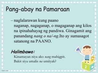 Pang-abay na Pamaraan
– naglalarawan kung paano
naganap, nagaganap, o magaganap ang kilos
na ipinahahayag ng pandiwa. Ginagamit ang
panandang nang o na/-ng.Ito ay sumasagot
satanong na PAANO.
Halimbawa:
Kinamayan niya ako nang mahigpit.
Bakit siya umalis na umiiyak?
 