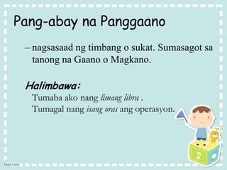 Pang-abay na Panggaano
– nagsasaad ng timbang o sukat. Sumasagot sa
tanong na Gaano o Magkano.
Halimbawa:
Tumaba ako nang limang libra .
Tumagal nang isang oras ang operasyon.
 