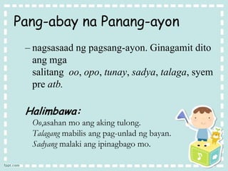 Pang-abay na Panang-ayon
– nagsasaad ng pagsang-ayon. Ginagamit dito
ang mga
salitang oo, opo, tunay, sadya, talaga, syem
pre atb.
Halimbawa:
Oo,asahan mo ang aking tulong.
Talagang mabilis ang pag-unlad ng bayan.
Sadyang malaki ang ipinagbago mo.
 