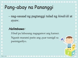 Pang-abay na Pananggi
– nag-sasaad ng pagtanggi tulad ng hindi/di at
ayaw.
Halimbawa:
Hindi pa lubusang nagagamot ang kanser.
Ngunit marami parin ang ayaw tumigil sa
paninigarilyo.
 