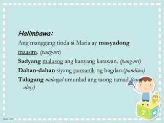 Halimbawa:
Ang manggang tinda si Maria ay masyadong
maasim. (pang-uri)
Sadyang malusog ang kanyang katawan. (pang-uri)
Dahan-dahan siyang pumanik ng hagdan.(pandiwa)
Talagang mabagal umunlad ang taong tamad.(pang-
abay)
 