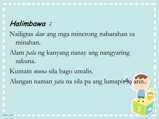 Halimbawa :
Nailigtas daw ang mga minerong nabarahan sa
minahan.
Alam pala ng kanyang nanay ang nangyaring
sakuna.
Kumain muna sila bago umalis.
Alangan naman yata na sila pa ang lumapit sa atin.
 