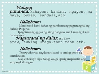 Nagsasaad ng dalas: araw-
araw, tuwing umaga,taun-taon atb.
Halimbawa:
Tuwing Mayo ay nagdaraos kami sa aming pook ng
santakrusan.
Nag-eehersiyo siya tuwing umaga upang mapanatili ang
kanyangkalusugan.
Walang
pananda: kahapon, kanina, ngayon, ma
maya, bukas, sandali,atb.
Halimbawa:
Manonood kami bukas ng pambansang pagtatanghal ng
dulang Pilipino.
Ipagdiriwang ngayon ng ating pangulo ang kanyang ika-40
na kaarawan.
 