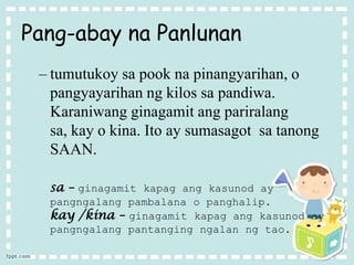 Pang-abay na Panlunan
– tumutukoy sa pook na pinangyarihan, o
pangyayarihan ng kilos sa pandiwa.
Karaniwang ginagamit ang pariralang
sa, kay o kina. Ito ay sumasagot sa tanong
SAAN.
sa – ginagamit kapag ang kasunod ay
pangngalang pambalana o panghalip.
kay /kina – ginagamit kapag ang kasunod ay
pangngalang pantanging ngalan ng tao.
 