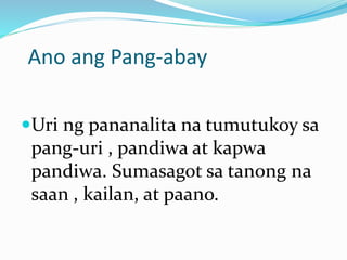 Ano ang Pang-abay
Uri ng pananalita na tumutukoy sa
pang-uri , pandiwa at kapwa
pandiwa. Sumasagot sa tanong na
saan , kailan, at paano.