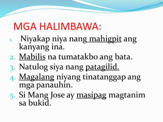 MGA HALIMBAWA:
1. Niyakap niya nang mahigpit ang
kanyang ina.
2. Mabilis na tumatakbo ang bata.
3. Natulog siya nang patagilid.
4. Magalang niyang tinatanggap ang
mga panauhin.
5. Si Mang Jose ay masipag magtanim
sa bukid.