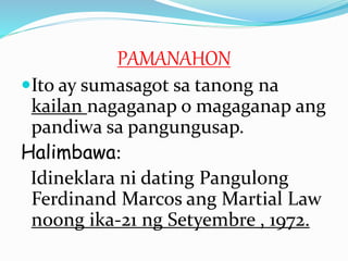 PAMANAHON
Ito ay sumasagot sa tanong na
kailan nagaganap o magaganap ang
pandiwa sa pangungusap.
Halimbawa:
Idineklara ni dating Pangulong
Ferdinand Marcos ang Martial Law
noong ika-21 ng Setyembre , 1972.