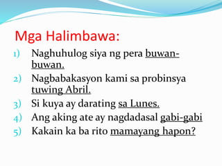 Mga Halimbawa:
1) Naghuhulog siya ng pera buwan-
buwan.
2) Nagbabakasyon kami sa probinsya
tuwing Abril.
3) Si kuya ay darating sa Lunes.
4) Ang aking ate ay nagdadasal gabi-gabi
5) Kakain ka ba rito mamayang hapon?