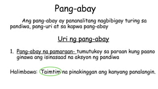 Pang-abay
Ang pang-abay ay pananalitang nagbibigay turing sa
pandiwa, pang-uri at sa kapwa pang-abay
Uri ng pang-abay
1. Pang-abay na pamaraan- tumutukoy sa paraan kung paano
ginawa ang isinasaad na aksyon ng pandiwa
Halimbawa: Taimtim na pinakinggan ang kanyang panalangin.
 