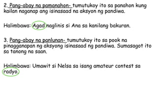 2. Pang-abay na pamanahon- tumutukoy ito sa panahon kung
kailan naganap ang isinasaad na aksyon ng pandiwa.
Halimbawa: Agad naglinis si Ana sa kanilang bakuran.
3. Pang-abay na panlunan- tumutukoy ito sa pook na
pinagganapan ng aksyong isinasaad ng pandiwa. Sumasagot ito
sa tanong na saan.
Halimbawa: Umawit si Nelsa sa isang amateur contest sa
radyo.
 