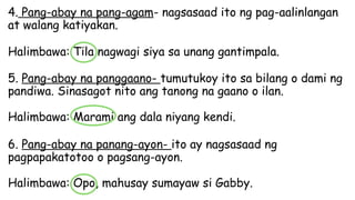 4. Pang-abay na pang-agam- nagsasaad ito ng pag-aalinlangan
at walang katiyakan.
Halimbawa: Tila nagwagi siya sa unang gantimpala.
5. Pang-abay na panggaano- tumutukoy ito sa bilang o dami ng
pandiwa. Sinasagot nito ang tanong na gaano o ilan.
Halimbawa: Marami ang dala niyang kendi.
6. Pang-abay na panang-ayon- ito ay nagsasaad ng
pagpapakatotoo o pagsang-ayon.
Halimbawa: Opo, mahusay sumayaw si Gabby.
 