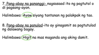 7. Pang-abay na pananggi- nagsasaad ito ng pagtutol o
di pagsang-ayon.
Halimbawa: Ayaw siyang tantanan ng palakpak ng tao.
8. Pang-abay na panulad-ito ay ginagamit sa pagtutulad
ng dalawang bagay.
Halimbawa: Higit na mas maganda ang aking damit.
 