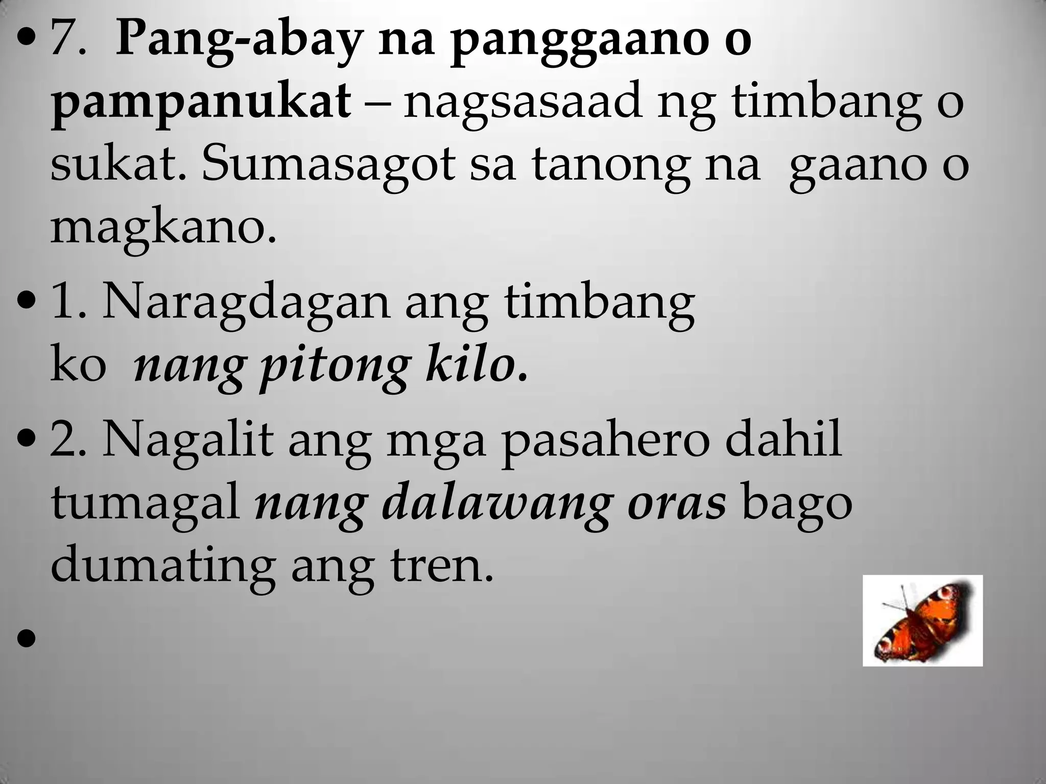 • 7. Pang-abay na panggaano o
  pampanukat – nagsasaad ng timbang o
  sukat. Sumasagot sa tanong na gaano o
  magkano.
• 1. Naragdagan ang timbang
  ko nang pitong kilo.
• 2. Nagalit ang mga pasahero dahil
  tumagal nang dalawang oras bago
  dumating ang tren.
•
 