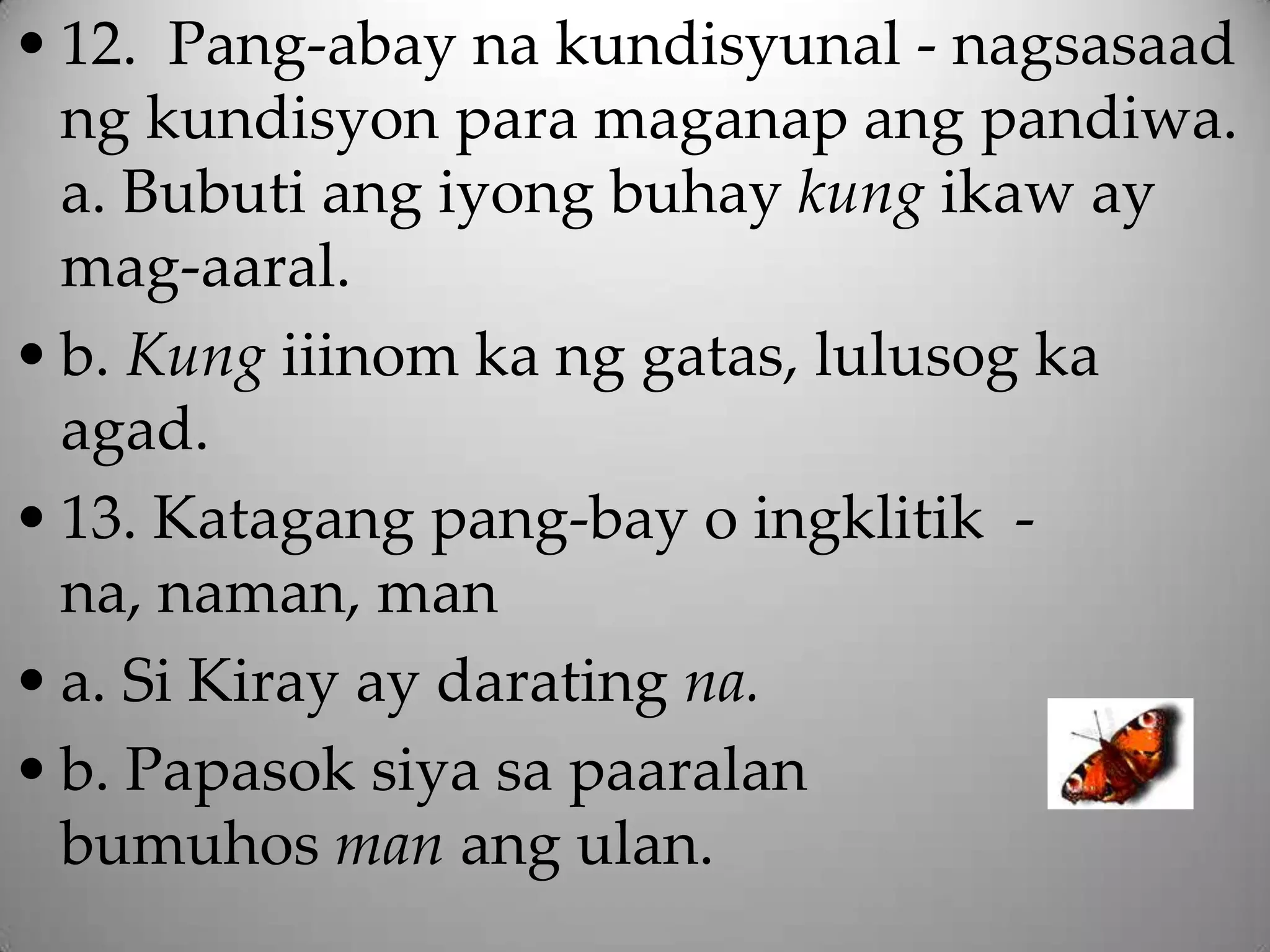 • 12. Pang-abay na kundisyunal - nagsasaad
  ng kundisyon para maganap ang pandiwa.
  a. Bubuti ang iyong buhay kung ikaw ay
  mag-aaral.
• b. Kung iiinom ka ng gatas, lulusog ka
  agad.
• 13. Katagang pang-bay o ingklitik -
  na, naman, man
• a. Si Kiray ay darating na.
• b. Papasok siya sa paaralan
  bumuhos man ang ulan.
 