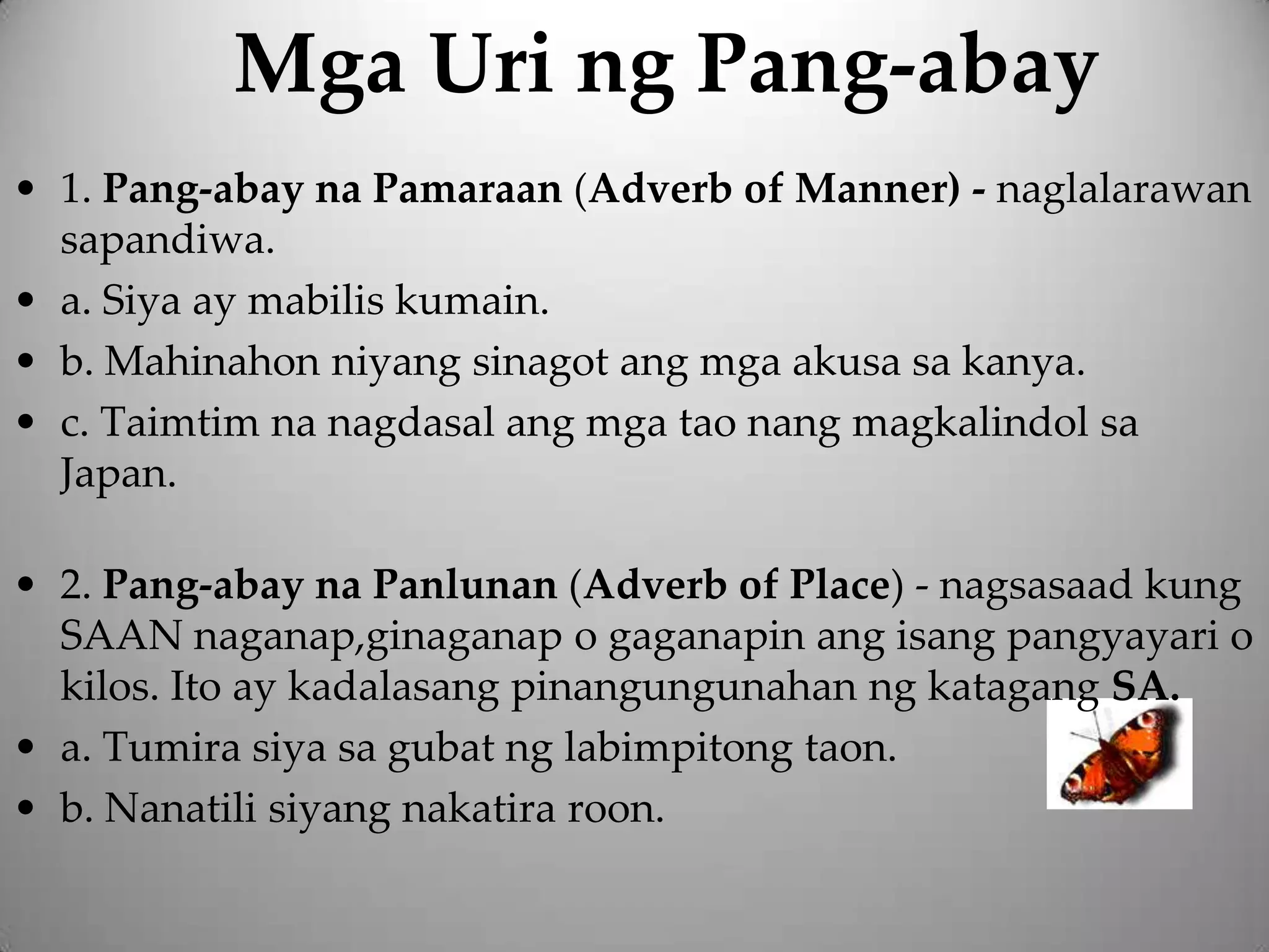 Mga Uri ng Pang-abay
• 1. Pang-abay na Pamaraan (Adverb of Manner) - naglalarawan
  sapandiwa.
• a. Siya ay mabilis kumain.
• b. Mahinahon niyang sinagot ang mga akusa sa kanya.
• c. Taimtim na nagdasal ang mga tao nang magkalindol sa
  Japan.

• 2. Pang-abay na Panlunan (Adverb of Place) - nagsasaad kung
  SAAN naganap,ginaganap o gaganapin ang isang pangyayari o
  kilos. Ito ay kadalasang pinangungunahan ng katagang SA.
• a. Tumira siya sa gubat ng labimpitong taon.
• b. Nanatili siyang nakatira roon.
 