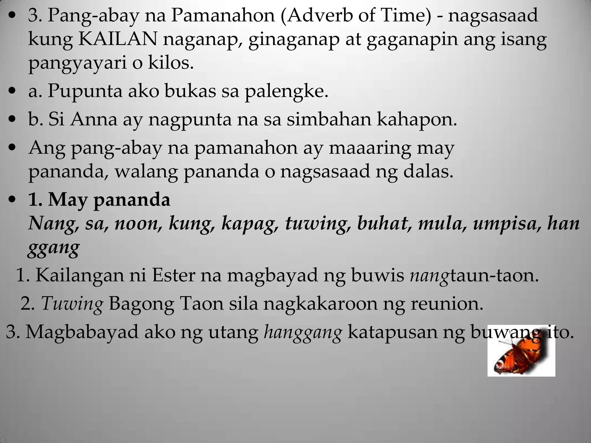 • 3. Pang-abay na Pamanahon (Adverb of Time) - nagsasaad
   kung KAILAN naganap, ginaganap at gaganapin ang isang
   pangyayari o kilos.
• a. Pupunta ako bukas sa palengke.
• b. Si Anna ay nagpunta na sa simbahan kahapon.
• Ang pang-abay na pamanahon ay maaaring may
   pananda, walang pananda o nagsasaad ng dalas.
• 1. May pananda
   Nang, sa, noon, kung, kapag, tuwing, buhat, mula, umpisa, han
   ggang
 1. Kailangan ni Ester na magbayad ng buwis nangtaun-taon.
  2. Tuwing Bagong Taon sila nagkakaroon ng reunion.
3. Magbabayad ako ng utang hanggang katapusan ng buwang ito.
 