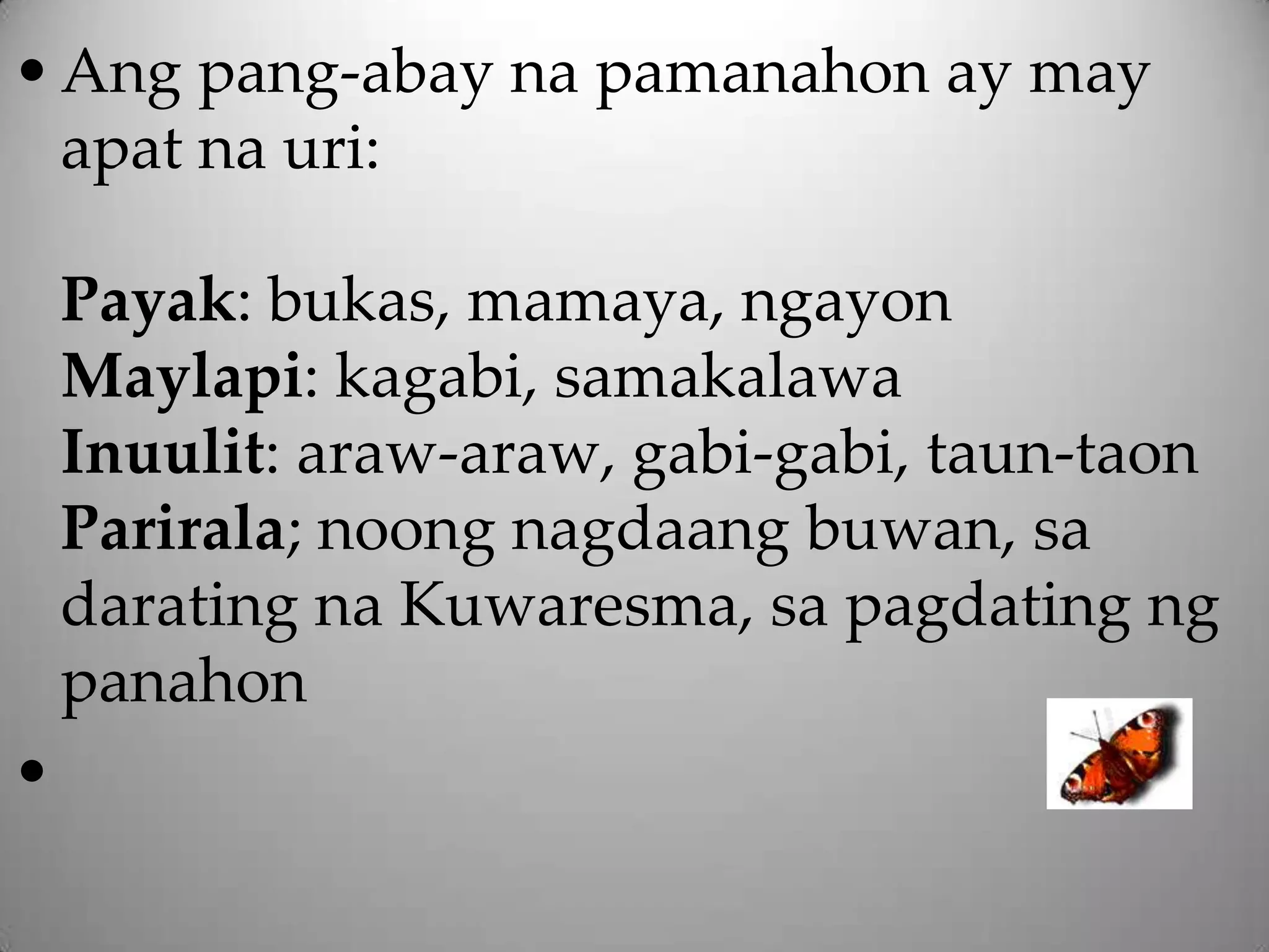 • Ang pang-abay na pamanahon ay may
  apat na uri:

    Payak: bukas, mamaya, ngayon
    Maylapi: kagabi, samakalawa
    Inuulit: araw-araw, gabi-gabi, taun-taon
    Parirala; noong nagdaang buwan, sa
    darating na Kuwaresma, sa pagdating ng
    panahon
•
 