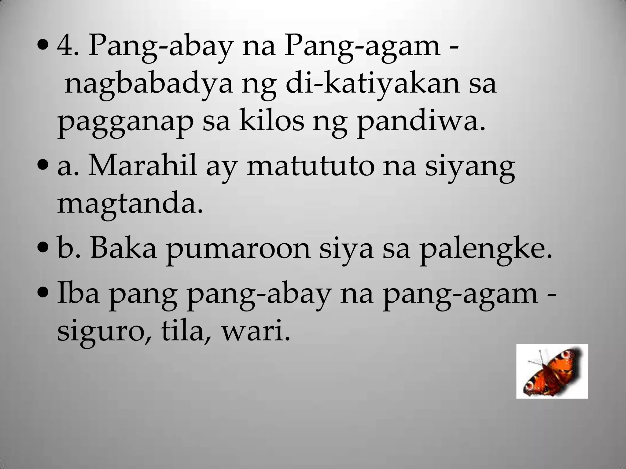 • 4. Pang-abay na Pang-agam -
   nagbabadya ng di-katiyakan sa
  pagganap sa kilos ng pandiwa.
• a. Marahil ay matututo na siyang
  magtanda.
• b. Baka pumaroon siya sa palengke.
• Iba pang pang-abay na pang-agam -
  siguro, tila, wari.
 
