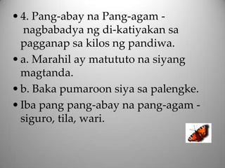 • 4. Pang-abay na Pang-agam -
   nagbabadya ng di-katiyakan sa
  pagganap sa kilos ng pandiwa.
• a. Marahil ay matututo na siyang
  magtanda.
• b. Baka pumaroon siya sa palengke.
• Iba pang pang-abay na pang-agam -
  siguro, tila, wari.
 