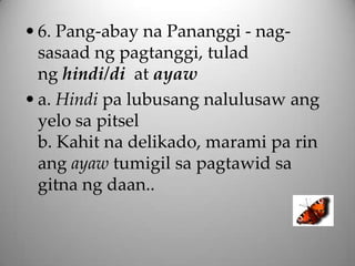 • 6. Pang-abay na Pananggi - nag-
  sasaad ng pagtanggi, tulad
  ng hindi/di at ayaw
• a. Hindi pa lubusang nalulusaw ang
  yelo sa pitsel
  b. Kahit na delikado, marami pa rin
  ang ayaw tumigil sa pagtawid sa
  gitna ng daan..
 