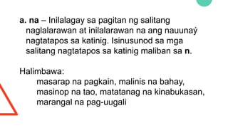 a. na – Inilalagay sa pagitan ng salitang
naglalarawan at inilalarawan na ang nauunaý
nagtatapos sa katinig. Isinusunod sa mga
salitang nagtatapos sa katinig maliban sa n.
Halimbawa:
masarap na pagkain, malinis na bahay,
masinop na tao, matatanag na kinabukasan,
marangal na pag-uugali
 