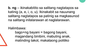 b. ng – ikinakabitito sa salitang nagtatapos sa
katinig (a, e, i, o, u). Ikinakabit sa nauunang
salitang nagtatapos sa patinig sa magkasunod
na salitang inilalarawan at naglalarawan.
Halimbawa:
bago+ng bayani = bagong bayani,
magandang binibini, mabuting anak,
matinding takot, makataong politiko
 