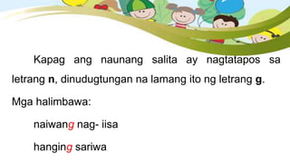Kapag ang naunang salita ay nagtatapos sa
letrang n, dinudugtungan na lamang ito ng letrang g.
Mga halimbawa:
naiwang nag- iisa
hanging sariwa
 