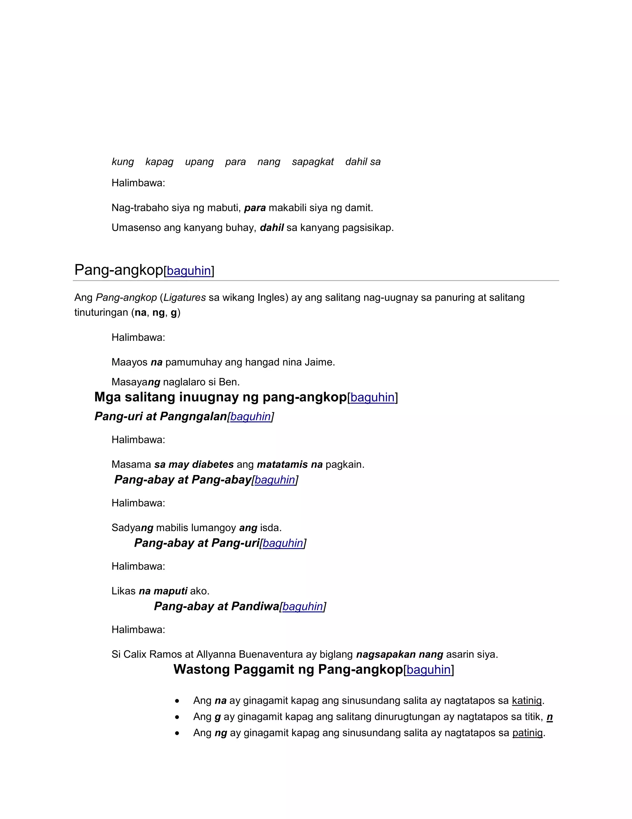kung

kapag

upang

para

nang

sapagkat

dahil sa

Halimbawa:
Nag-trabaho siya ng mabuti, para makabili siya ng damit.
Umasenso ang kanyang buhay, dahil sa kanyang pagsisikap.

Pang-angkop[baguhin]
Ang Pang-angkop (Ligatures sa wikang Ingles) ay ang salitang nag-uugnay sa panuring at salitang
tinuturingan (na, ng, g)
Halimbawa:
Maayos na pamumuhay ang hangad nina Jaime.
Masayang naglalaro si Ben.

Mga salitang inuugnay ng pang-angkop[baguhin]
Pang-uri at Pangngalan[baguhin]
Halimbawa:
Masama sa may diabetes ang matatamis na pagkain.

Pang-abay at Pang-abay[baguhin]
Halimbawa:
Sadyang mabilis lumangoy ang isda.

Pang-abay at Pang-uri[baguhin]
Halimbawa:
Likas na maputi ako.

Pang-abay at Pandiwa[baguhin]
Halimbawa:
Si Calix Ramos at Allyanna Buenaventura ay biglang nagsapakan nang asarin siya.

Wastong Paggamit ng Pang-angkop[baguhin]
Ang na ay ginagamit kapag ang sinusundang salita ay nagtatapos sa katinig.
Ang g ay ginagamit kapag ang salitang dinurugtungan ay nagtatapos sa titik, n
Ang ng ay ginagamit kapag ang sinusundang salita ay nagtatapos sa patinig.

 