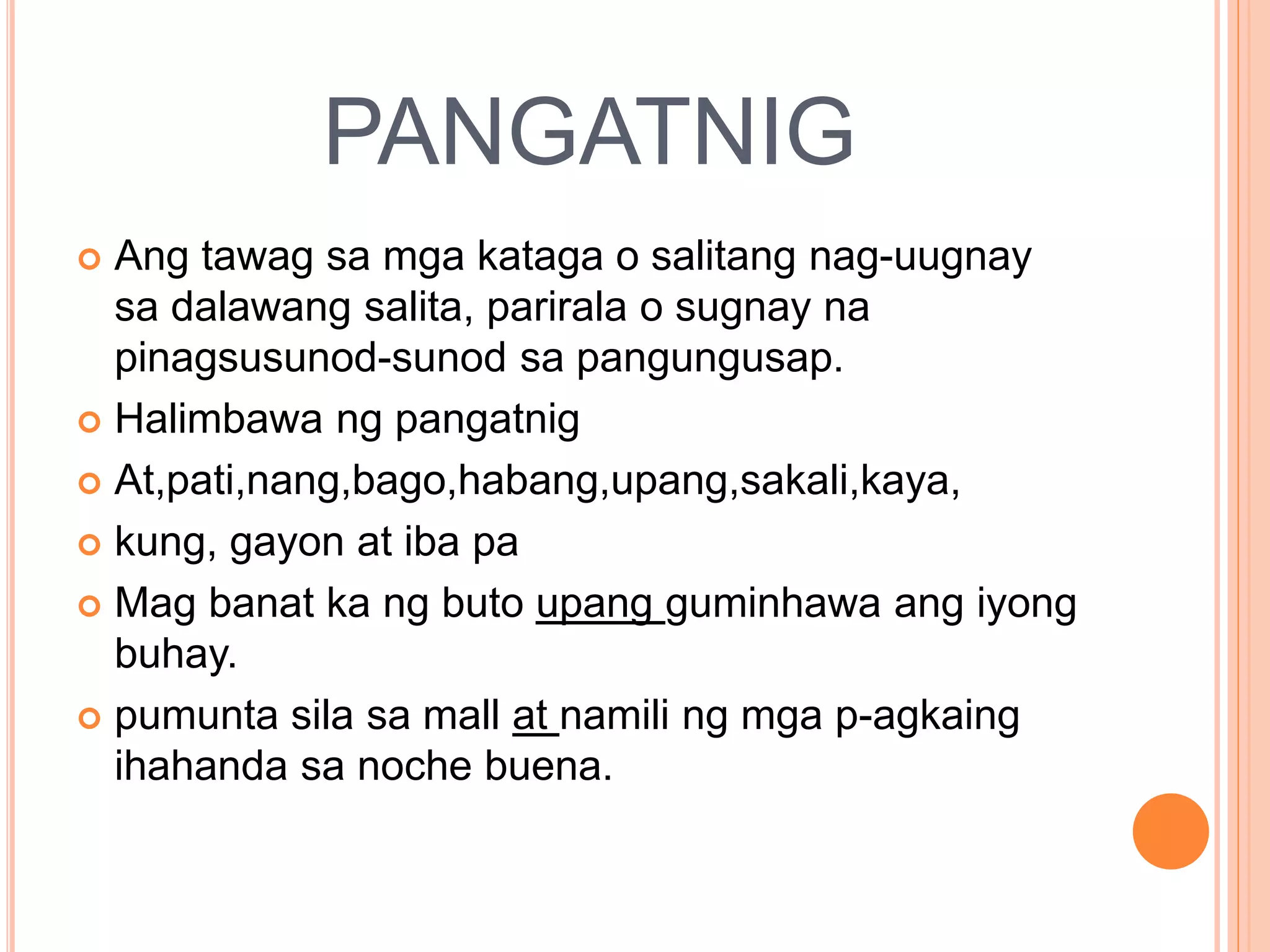PANGATNIG
 Ang tawag sa mga kataga o salitang nag-uugnay
sa dalawang salita, parirala o sugnay na
pinagsusunod-sunod sa pangungusap.
 Halimbawa ng pangatnig
 At,pati,nang,bago,habang,upang,sakali,kaya,
 kung, gayon at iba pa
 Mag banat ka ng buto upang guminhawa ang iyong
buhay.
 pumunta sila sa mall at namili ng mga p-agkaing
ihahanda sa noche buena.
 