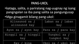 PANG-UKOL
•kataga, salita, o pariralang nag-uugnay ng isang
pangngalan sa iba pang salita sa pangungusap
•Mga ginagamit bilang pang-ukol:
Alinsunod sa /
alinsunod kay
Laban sa / laban
kay
Ayon sa / ayon kay Para sa / para kay
Hinggil sa / hinggil
kay
Tungkol sa /
tungkol kay
 