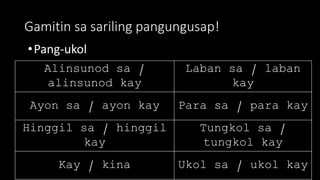 Gamitin sa sariling pangungusap!
•Pang-ukol
Alinsunod sa /
alinsunod kay
Laban sa / laban
kay
Ayon sa / ayon kay Para sa / para kay
Hinggil sa / hinggil
kay
Tungkol sa /
tungkol kay
Kay / kina Ukol sa / ukol kay
 