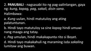 2. PANUBALI - nagsasabi ito ng pag-aalinlangan, gaya
ng: kung, kapag, pag, sakali, disin sana.
Halimbawa:
a. Kung uulan, hindi matutuloy ang ating
palatuntunan.
b. Hindi tayo matutuloy sa sine kapag hindi umuwi
nang maaga ang tatay.
c. Pag umulan, hindi makakapunta rito si Boyet.
d. Hindi tayo makakahuli ng maraming isda sakaling
lumitaw ang buwan.
 