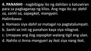 4. PANANHI - nagbibigay ito ng dahilan o katuwiran
para sa pagkaganap ng kilos. Ang mga ito ay: dahil
sa, sanhi sa, sapagkat, mangyari.
Halimbawa:
a. Namaos siya dahil sa matagal na pagtatalumpati.
b. Sanhi sa init ng panahon kaya siya nilagnat.
c. Umapaw ang ilog sapagkat walang tigil ang ulan.
d. Nahilo si Anna mangyari ay ikot siya nang ikot.
 