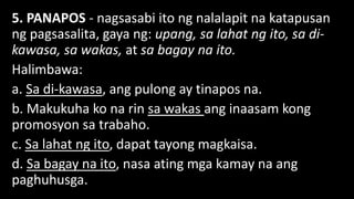 5. PANAPOS - nagsasabi ito ng nalalapit na katapusan
ng pagsasalita, gaya ng: upang, sa lahat ng ito, sa di-
kawasa, sa wakas, at sa bagay na ito.
Halimbawa:
a. Sa di-kawasa, ang pulong ay tinapos na.
b. Makukuha ko na rin sa wakas ang inaasam kong
promosyon sa trabaho.
c. Sa lahat ng ito, dapat tayong magkaisa.
d. Sa bagay na ito, nasa ating mga kamay na ang
paghuhusga.
 