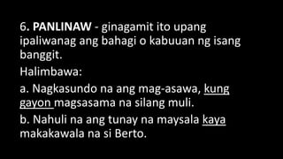 6. PANLINAW - ginagamit ito upang
ipaliwanag ang bahagi o kabuuan ng isang
banggit.
Halimbawa:
a. Nagkasundo na ang mag-asawa, kung
gayon magsasama na silang muli.
b. Nahuli na ang tunay na maysala kaya
makakawala na si Berto.
 