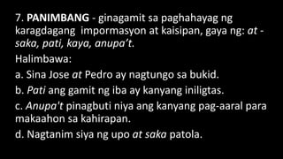7. PANIMBANG - ginagamit sa paghahayag ng
karagdagang impormasyon at kaisipan, gaya ng: at -
saka, pati, kaya, anupa’t.
Halimbawa:
a. Sina Jose at Pedro ay nagtungo sa bukid.
b. Pati ang gamit ng iba ay kanyang iniligtas.
c. Anupa't pinagbuti niya ang kanyang pag-aaral para
makaahon sa kahirapan.
d. Nagtanim siya ng upo at saka patola.
 