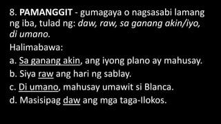 8. PAMANGGIT - gumagaya o nagsasabi lamang
ng iba, tulad ng: daw, raw, sa ganang akin/iyo,
di umano.
Halimabawa:
a. Sa ganang akin, ang iyong plano ay mahusay.
b. Siya raw ang hari ng sablay.
c. Di umano, mahusay umawit si Blanca.
d. Masisipag daw ang mga taga-Ilokos.
 