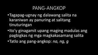 PANG-ANGKOP
•Tagapag-ugnay ng dalawang salita na
karaniwan ay panuring at salitang
tinuturingan
•Ito’y ginagamit upang maging madulas ang
pagbigkas ng mga magkakasamang salita
•Tatlo ang pang-angkop: na, ng, g
 