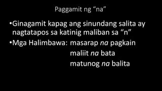 Paggamit ng “na”
•Ginagamit kapag ang sinundang salita ay
nagtatapos sa katinig maliban sa “n”
•Mga Halimbawa: masarap na pagkain
maliit na bata
matunog na balita
 