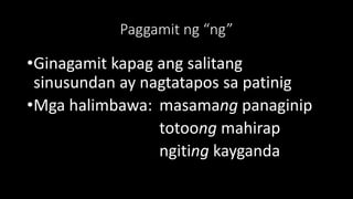 Paggamit ng “ng”
•Ginagamit kapag ang salitang
sinusundan ay nagtatapos sa patinig
•Mga halimbawa: masamang panaginip
totoong mahirap
ngiting kayganda
 
