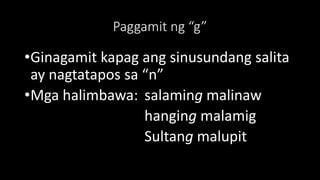 Paggamit ng “g”
•Ginagamit kapag ang sinusundang salita
ay nagtatapos sa “n”
•Mga halimbawa: salaming malinaw
hanging malamig
Sultang malupit
 