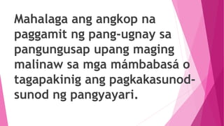 Mahalaga ang angkop na
paggamit ng pang-ugnay sa
pangungusap upang maging
malinaw sa mga mámbabasá o
tagapakinig ang pagkakasunod-
sunod ng pangyayari.
 