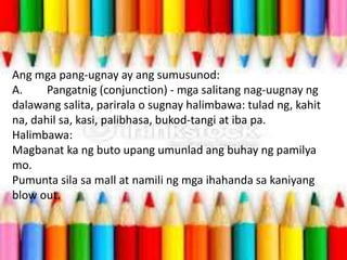 Ang mga pang-ugnay ay ang sumusunod:
A. Pangatnig (conjunction) - mga salitang nag-uugnay ng
dalawang salita, parirala o sugnay halimbawa: tulad ng, kahit
na, dahil sa, kasi, palibhasa, bukod-tangi at iba pa.
Halimbawa:
Magbanat ka ng buto upang umunlad ang buhay ng pamilya
mo.
Pumunta sila sa mall at namili ng mga ihahanda sa kaniyang
blow out.
 