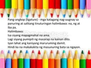 Pang-angkop (ligature) - mga katagang nag-uugnay sa
panuring at salitang tinuturingan halimbawa: na, ng at
iba pa.
Halimbawa:
Isa siyang mapagmahal na ama.
Lagi siyang pumipili ng masarap na kainan dito.
Iyan lahat ang kaniyang maruruming damit.
Hindi ka na makakakita ng masunuring bata sa ngayon.
 