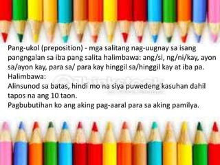 Pang-ukol (preposition) - mga salitang nag-uugnay sa isang
pangngalan sa iba pang salita halimbawa: ang/si, ng/ni/kay, ayon
sa/ayon kay, para sa/ para kay hinggil sa/hinggil kay at iba pa.
Halimbawa:
Alinsunod sa batas, hindi mo na siya puwedeng kasuhan dahil
tapos na ang 10 taon.
Pagbubutihan ko ang aking pag-aaral para sa aking pamilya.
 