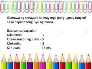 Gumawa ng sanaysay na may mga pang-ugnay tungkol
sa napapanahong isyu ng bansa.
Batayan sa pagsulat
Nilalaman - 5
Organisasyon ng Ideya - 5
Mekaniks - 5
Kabuuan 15 pts.
 