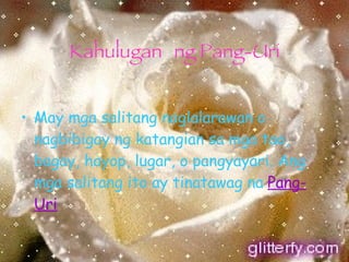 Kahulugan ng Pang-Uri May mga salitang naglalarawan o nagbibigay ng katangian sa mga tao, bagay, hayop, lugar, o pangyayari. Ang mga salitang ito ay tinatawag na   Pang-Uri 